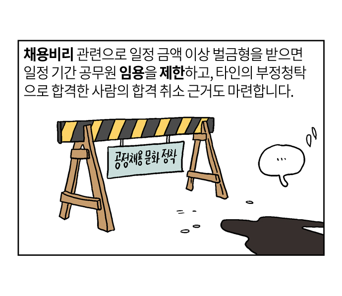채용비리 관련으로 일정 금액 이상 벌금형을 받으면 일정 기간 공무원 임용을 제한하고, 타인의 부정청탁 으로 합격한 사람의 합격 취소 근거도 마련합니다.
공정채용 문화 정착