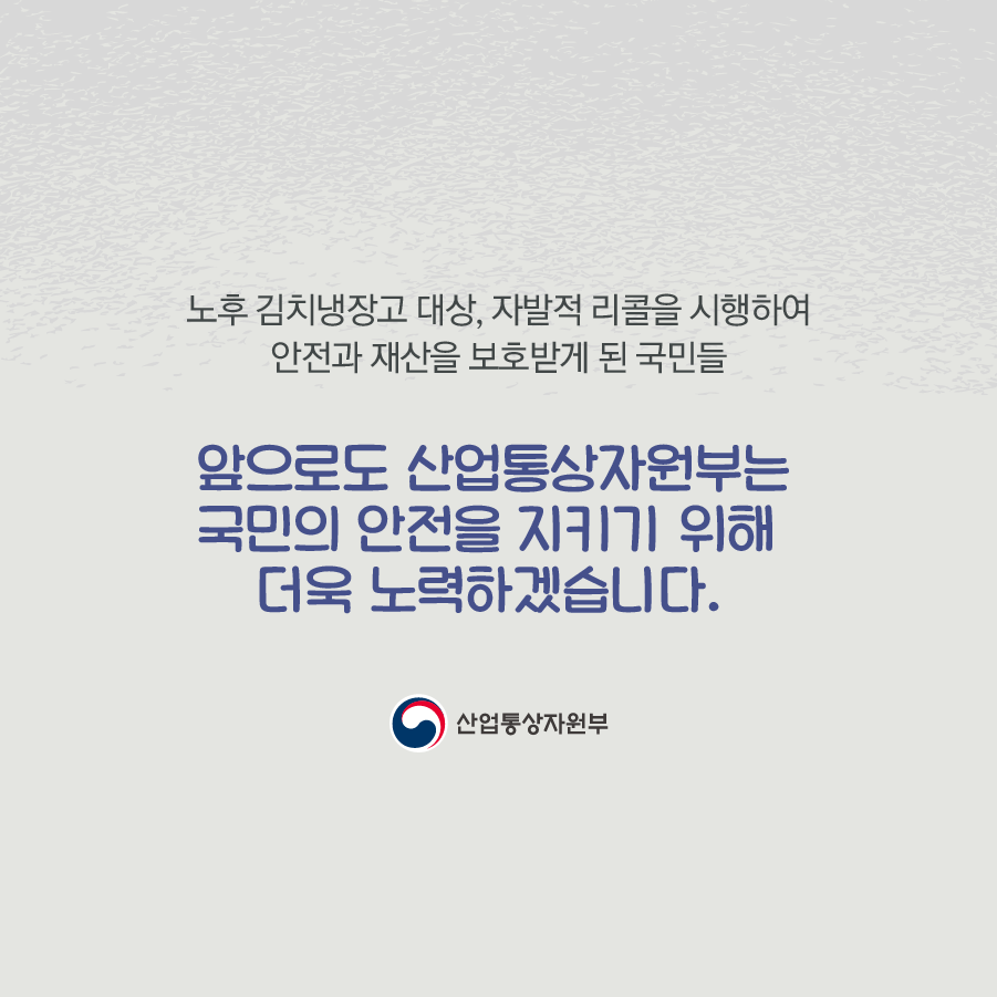 노후 김치냉장고 대상, 자발적 리콜을 시행하여 안전과 재산을 보호받게 된 국민들
앞으로도 산업통상자원부는 국민의 안전을 지키기 위해 더욱 노력하겠습니다.
산업통상자원부