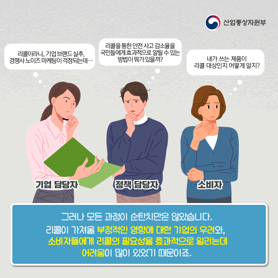 산업통상자원부
정책 담당자 리콜을 통한 안전사고 감소율을 국민들에게 효과적으로 알릴 수 있는 방법이 뭐가있을까?
기업 담당자 리콜이라니. 기업브랜드실추, 경쟁사 노이즈 마케팅이 걱정되는데...
소비자 내가 쓰는 제품이 리콜 대상인지 어떻게 알지?
그러나 모든 과정이 순탄치만은 않았습니다. 리콜이 가져올 부정적인 영향에 대한 기업의 우려와, 소비자들에게 리콜의 필요성을 효과적으로 알리는데 어려움이 많이 있었기 때문이죠.