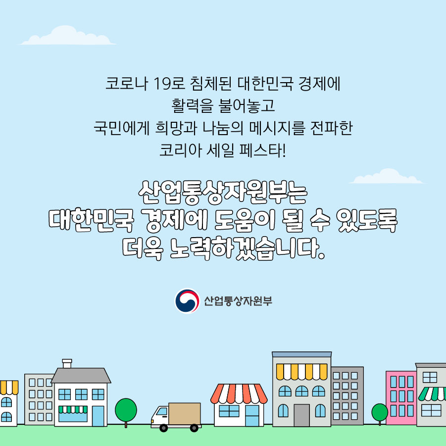 코로나 19로 침체된 대한민국 경제에 활력을 불어놓고 국민에게 희망과 나눔의 메시지를 전파한 코리아 세일 페스타!
산업통상자원부는 대한민국 경제에 도움이 될 수 있도록 더욱 노력하겠습니다.
산업통상자원부
