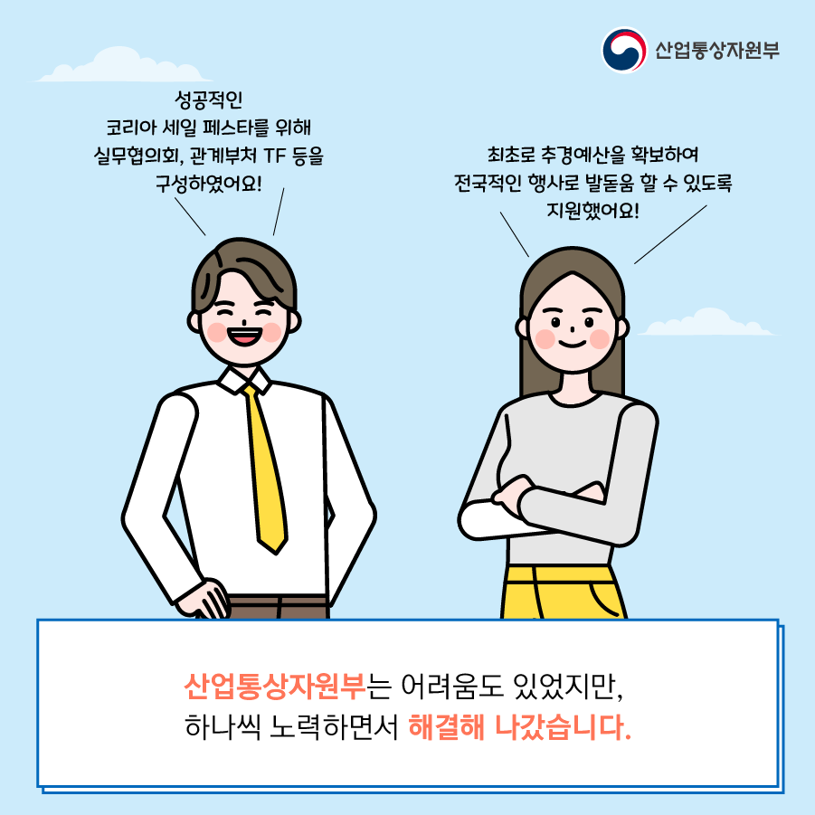 산업통상자원부
성공적인 코리아 세일 페스타를 위해 실무협의회, 관계부처 TF 등을 구성하였어요!
최초로 추경예산을 확보하여 전국적인 행사로 발돋움 할 수 있도록 지원했어요!
산업통상자원부는 어려움도 있었지만, 하나씩 노력하면서 해결해 나갔습니다.