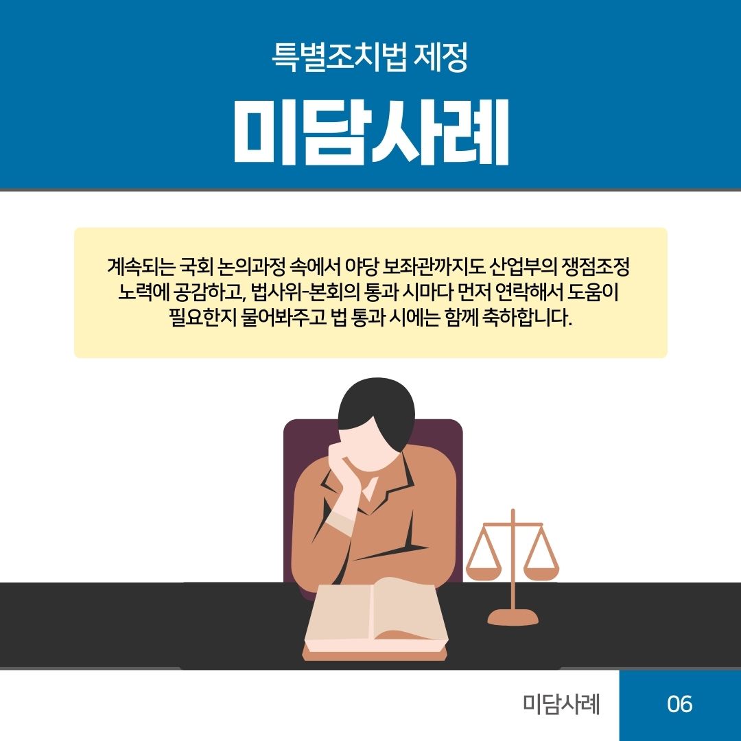 06 미담사례
특별조치법 제정
미담사례
계속되는 국회 논의과정 속에서 야당 보좌관까지도 산업부의 쟁점조정 노력에 공감하고, 법사위-본회의 통과 시마다 먼저 연락해서 도움이 필요한지 물어봐주고 법 통과 시에는 함께 축하합니다.