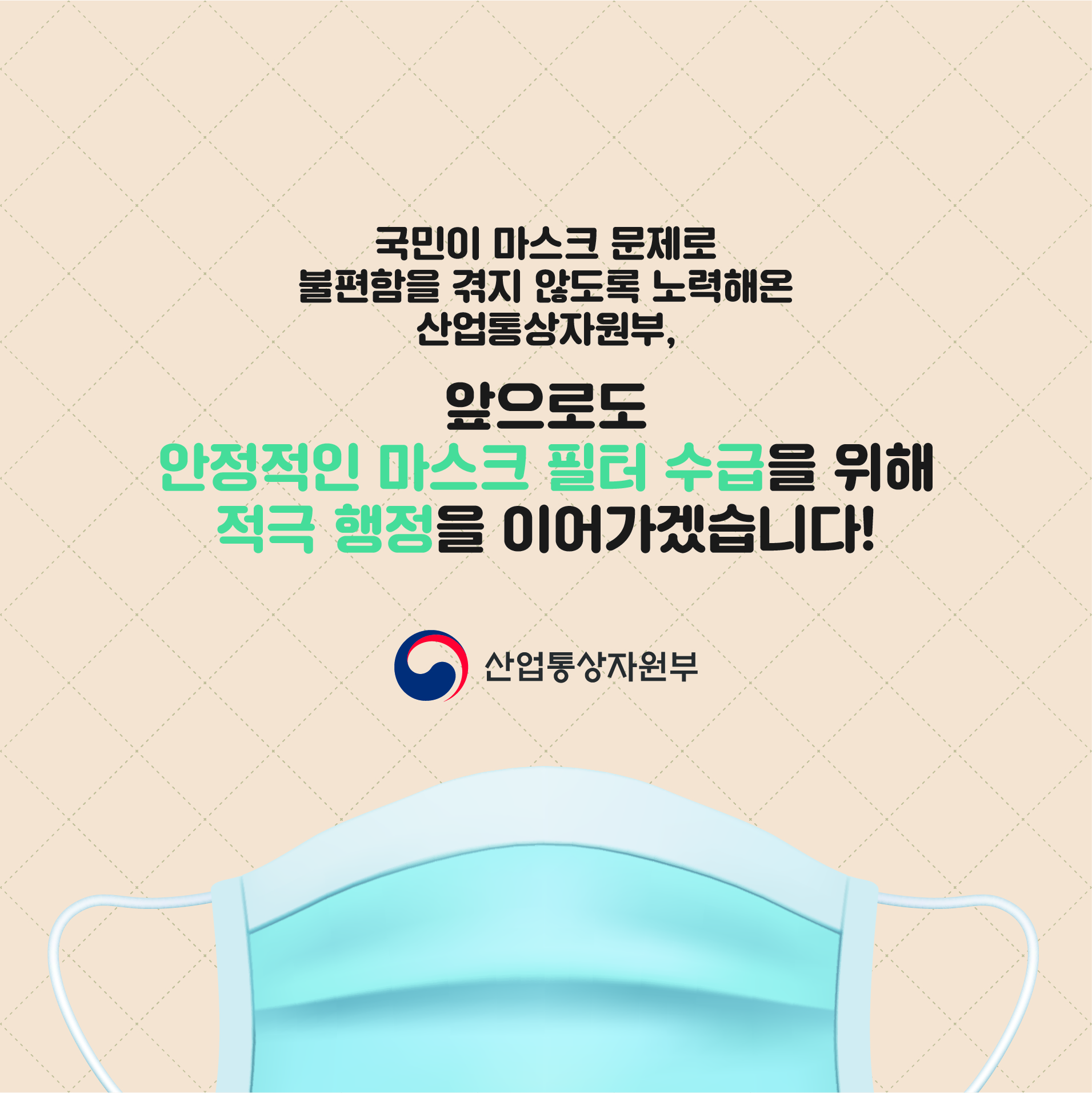 국민이 마스크 문제로 불편함을 겪지 않도록 노력해온 산업통상자원부,
앞으로도 안정적인 마스크 필터 수급을 위해 적극 행정을 이어가겠습니다!
산업통상자원부