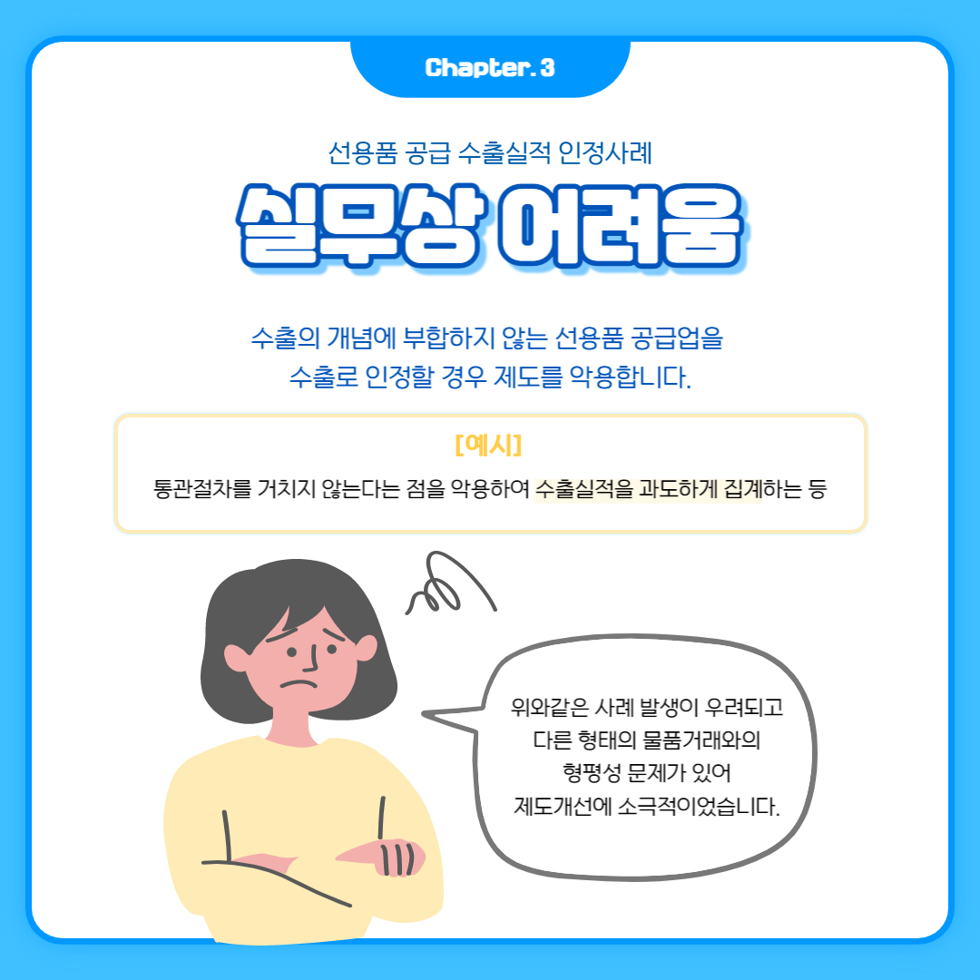 Chapter. 3
선용품 공급 수출실적 인정사례
실무상 어려움
수출의 개념에 부합하지 않는 선용품 공급업을
수출로 인정할 경우 제도를 악용합니다.
[예시]
통관절차를 거치지 않는다는 점을 악용하여 수출실적을 과도하게 집계하는 등
위와같은 사례 발생이 우려되고 다른 형태의 물품거래와의 형평성 문제가 있어 제도개선에 소극적이었습니다.