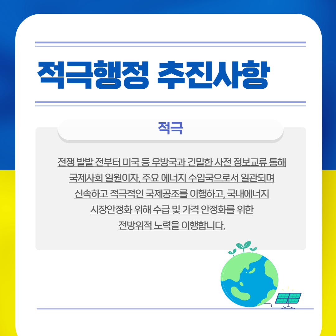 적극행정 추진사항
적극
전쟁 발발 전부터 미국 등 우방국과 긴밀한 사전 정보교류 통해 국제사회 일원이자, 주요 에너지 수입국으로서 일관되며 신속하고 적극적인 국제공조를 이행하고, 국내에너지 시장안정화 위해 수급 및 가격 안정화를 위한 전방위적 노력을 이행합니다.
