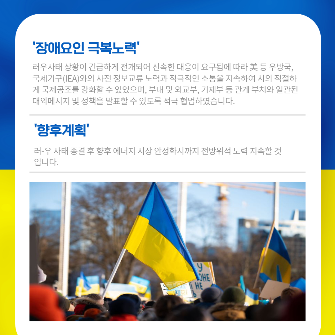 '장애요인 극복노력'
러우사태 상황이 긴급하게 전개되어 신속한 대응이 요구됨에 따라 美 등 우방국, 국제기구(IEA)와의 사전 정보교류 노력과 적극적인 소통을 지속하여 시의적절하 게 국제공조를 강화할 수 있었으며, 부내 및 외교부, 기재부 등 관계부처와 일관된 대외메시지 및 정책을 발표할 수 있도록 적극 협업하였습니다.
'향후계획'
러-우 사태 종결 후 향후 에너지 시장 안정화시까지 전방위적 노력 지속할 것 입니다.