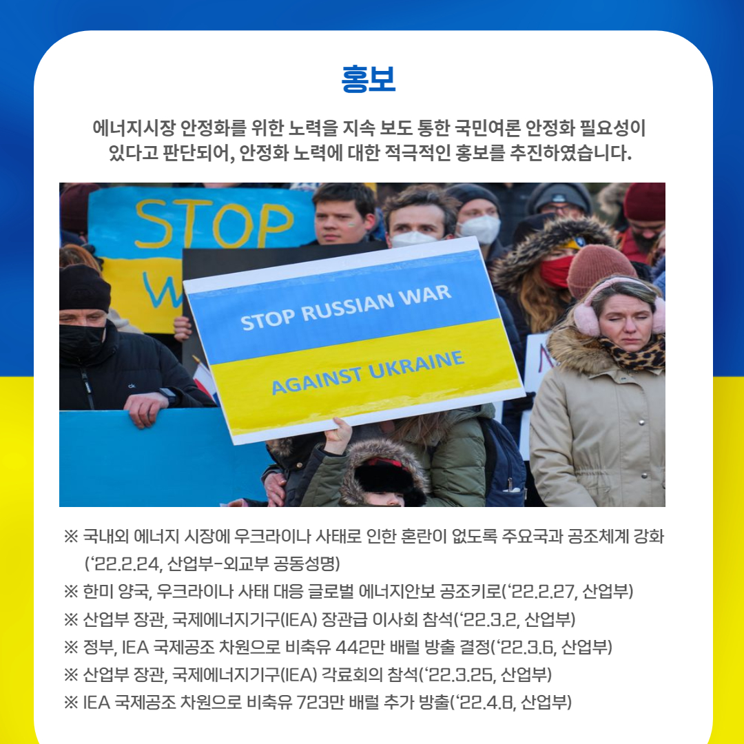 ' 홍보
에너지시장 안정화를 위한 노력을 지속 보도 통한 국민여론 안정화 필요성이 있다고 판단되어, 안정화 노력에 대한 적극적인 홍보를 추진하였습니다.
※ 국내외 에너지 시장에 우크라이나 사태로 인한 혼란이 없도록 주요국과 공조체계 강화 ('22.2.24, 산업부-외교부 공동성명)
※ 한미 양국, 우크라이나 사태 대응 글로벌 에너지안보공조키로('22.2.27, 산업부) ※ 산업부 장관, 국제에너지기구(IEA) 장관급 이사회 참석('22.3.2, 산업부) ※ 정부, IEA 국제공조 차원으로 비축유 442만 배럴 방출 결정('22.3.6, 산업부) ※ 산업부 장관, 국제에너지기구(IEA) 각료회의 참석('22.3.25, 산업부) ※IEA 국제공조 차원으로 비축유 723만 배럴 추가 방출('22.4.8, 산업부)