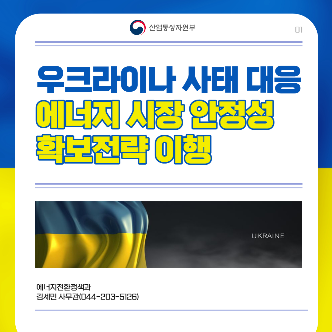 산업통상자원부
01 우크라이나 사태 대응
에너지 시장 안정성 확보전략 이행 UKRAINE
에너지전환정책과 김세민 사무관(044-203-5126)
