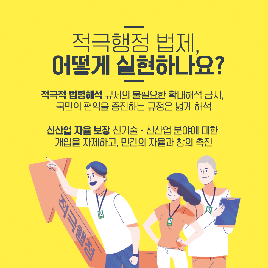 적극행정 법제, 어떻게 실현하나요?
적극적 법령해석 규제의 불필요한 확대해석 금지, 국민의 편익을 증진하는 규정은 넓게 해석
신산업 자율 보장 신기술·신산업 분야에 대한
개입을 자제하고, 민간의 자율과 창의 촉진