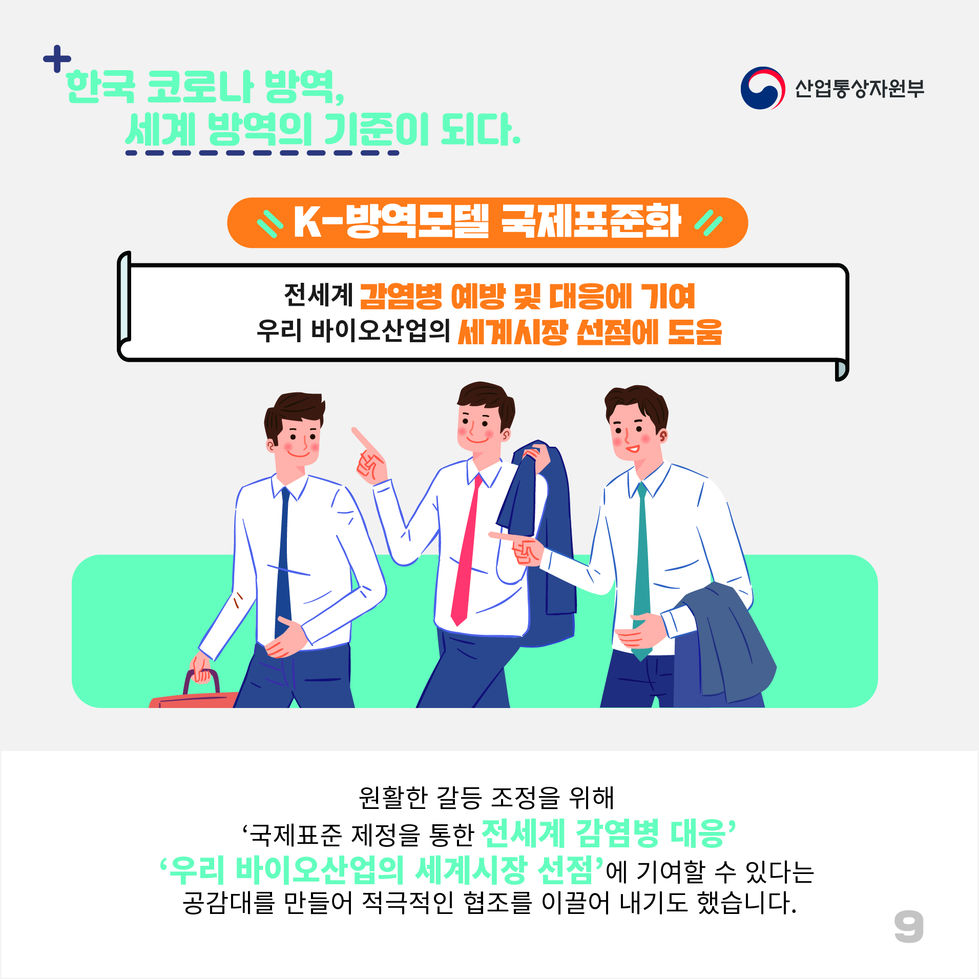 산업통상자원부
한국 코로나 방역, 세계 방역의 기준이 되다.
K-방역모델 국제표준화
전세계 감염병 예방 및 대응에 기여 우리 바이오산업의 세계시장 선점에 도움
원활한 갈등 조정을 위해 '국제표준 제정을 통한 전세계 감염병 대응' '우리 바이오산업의 세계시장 선점'에 기여할 수 있다는 공감대를 만들어 적극적인 협조를 이끌어 내기도 했습니다.
9