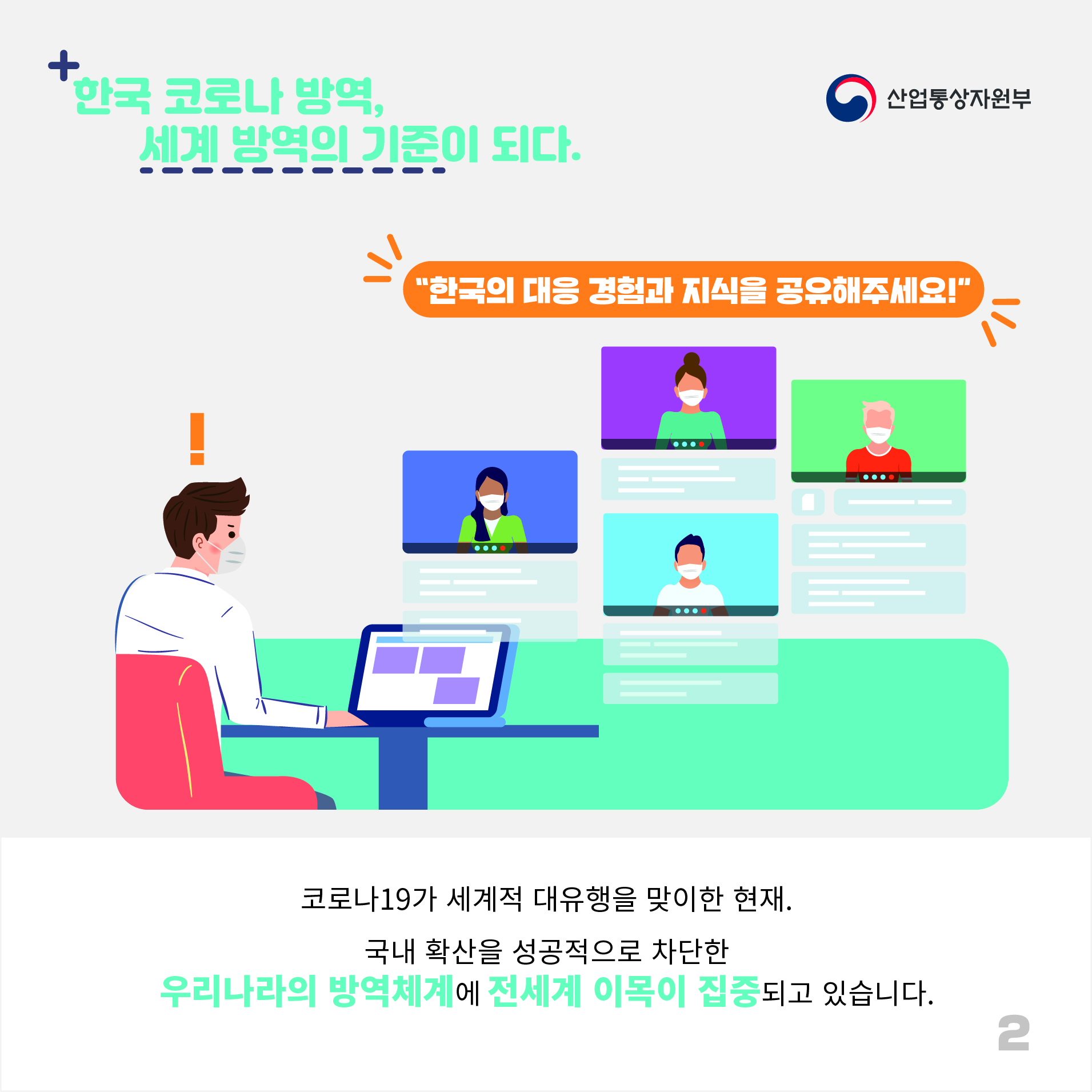산업통상자원부
한국 코로나 방역, 세계 방역의 기준이 되다. 
"한국의 대응 경험과 지식을 공유해주세요!"
코로나19가 세계적 대유행을 맞이한 현재.
국내 확산을 성공적으로 차단한 우리나라의 방역체계에 전세계 이목이 집중되고 있습니다.
2