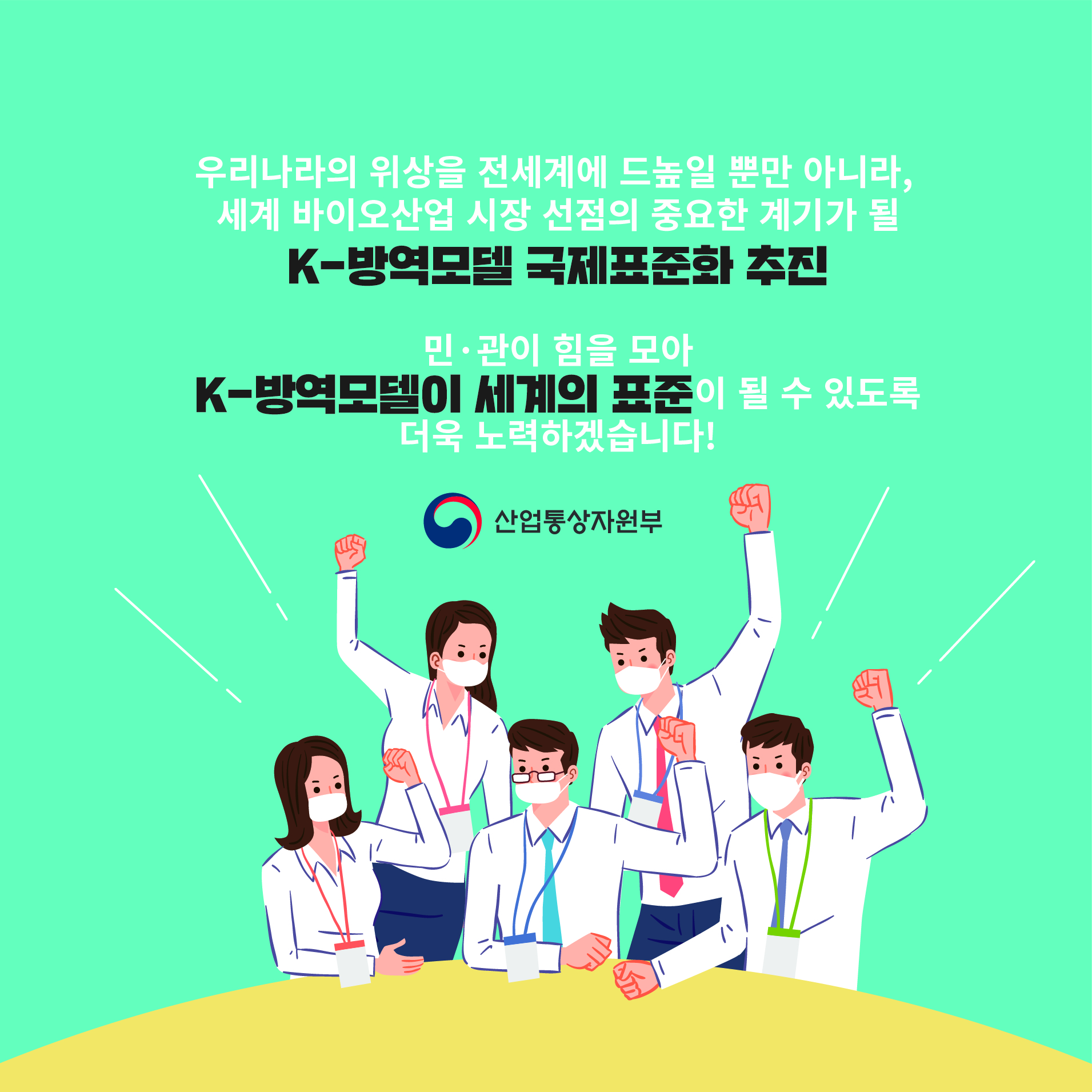 우리나라의 위상을 전세계에 드높일 뿐만 아니라, 세계 바이오산업 시장 선점의 중요한 계기가 될
K-방역모델 국제표준화 추진
민·관이 힘을 모아 K-방역모델이 세계의 표준이 될 수 있도록 더욱 노력하겠습니다!
산업통상자원부