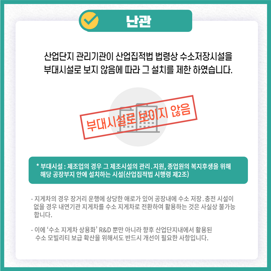 난관
산업단지 관리기관이 산업집적법 법령상 수소저장시설을 부대시설로 보지 않음에 따라 그 설치를 제한 하였습니다.
부대시설로 보이지 않음
* 부대시설 : 제조업의 경우 그 제조시설의 관리. 지원, 종업원의 복지후생을 위해 해당 공장부지 안에 설치하는 시설(산업집적법 시행령 제2조)
- 지게차의 경우 장거리 운행에 상당한 애로가 있어 공장내에 수소 저장. 충전 시설이 없을 경우 내연기관 지게차를 수소 지게차로 전환하여 활용하는 것은 사실상 불가능 합니다.
- 이에 '수소 지게차 상용화' R&D 뿐만 아니라 향후 산업단지내에서 활용된 수소 모빌리티 보급 확산을 위해서도 반드시 개선이 필요한 사항입니다.