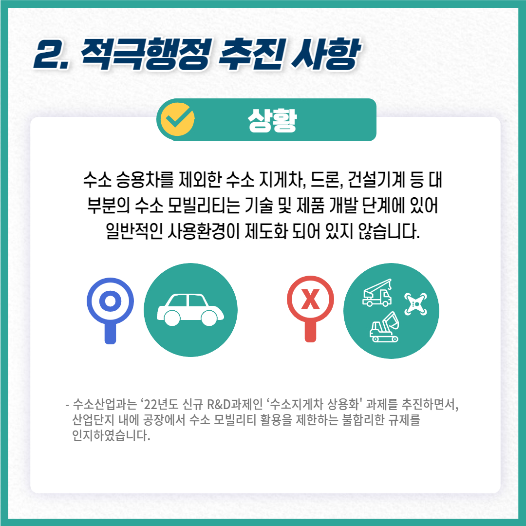 2. 적극행정 추진 사항
상황 수소 승용차를 제외한 수소 지게차, 드론, 건설기계 등대 부분의 수소 모빌리티는 기술 및 제품 개발 단계에 있어 일반적인 사용환경이 제도화 되어 있지 않습니다.
- 수소산업과는 '22년도 신규 R&D과제인 '수소지게차 상용화' 과제를 추진하면서, 산업단지 내에 공장에서 수소 모빌리티 활용을 제한하는 불합리한 규제를 인지하였습니다.