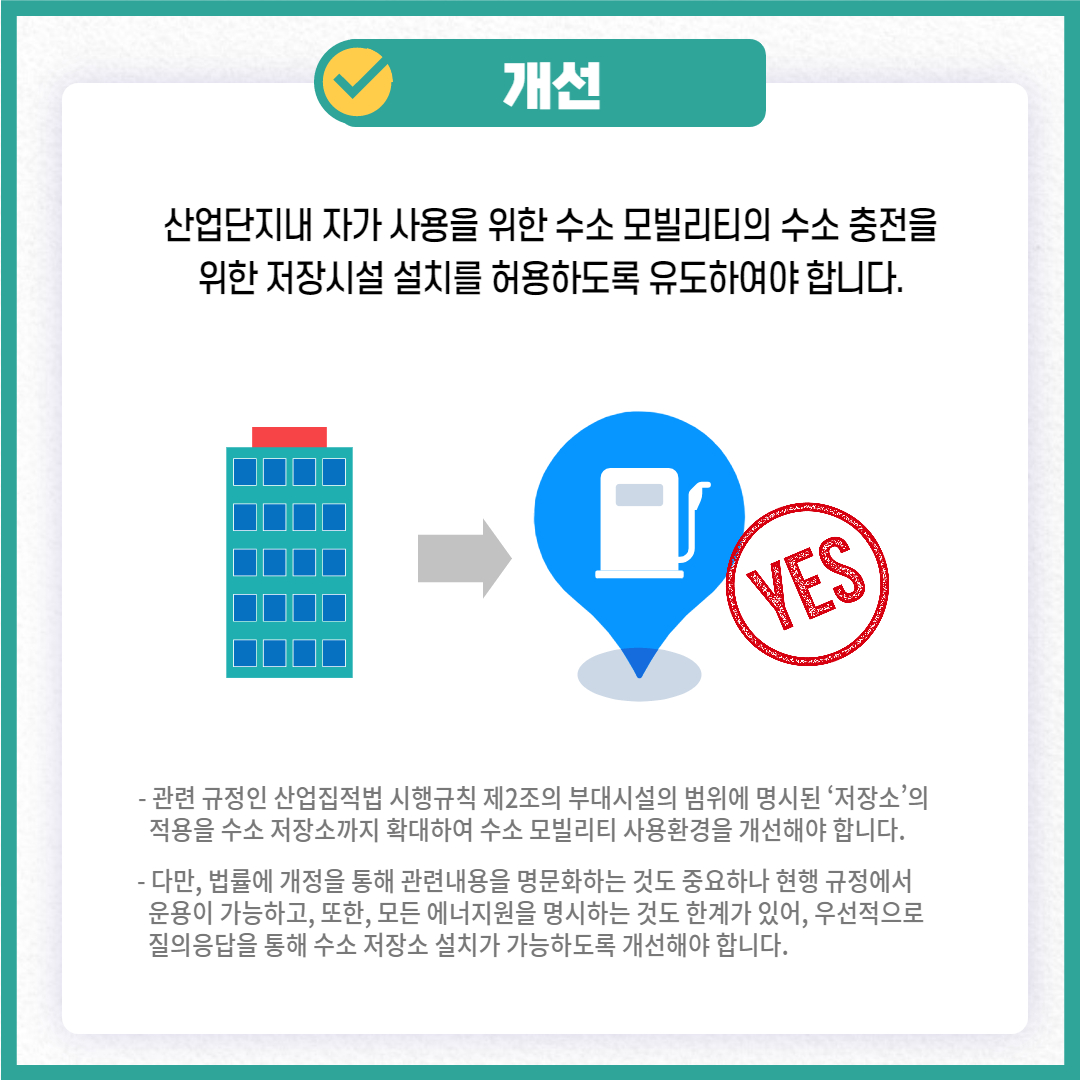 개선
산업단지내 자가 사용을 위한 수소 모빌리티의 수소 충전을 위한 저장시설 설치를 허용하도록 유도하여야 합니다. YES
- 관련 규정인 산업집적법 시행규칙 제2조의 부대시설의 범위에 명시된 '저장소'의 적용을 수소저장소까지 확대하여 수소 모빌리티 사용환경을 개선해야 합니다.
- 다만, 법률에 개정을 통해 관련내용을 명문화하는 것도 중요하나 현행 규정에서 운용이 가능하고, 또한, 모든 에너지원을 명시하는 것도 한계가 있어, 우선적으로 질의응답을 통해 수소 저장소 설치가 가능하도록 개선해야 합니다.