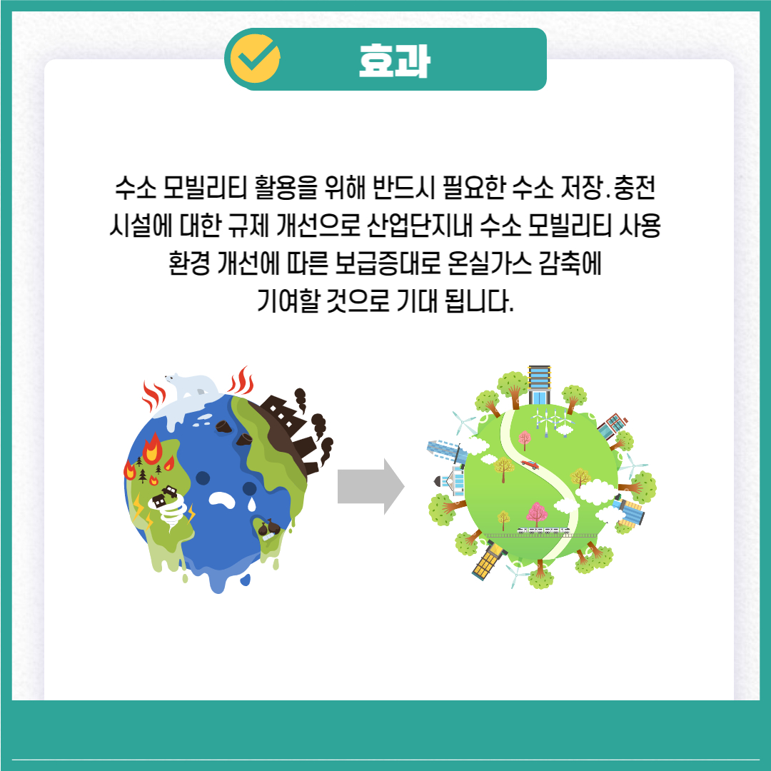 효과
수소 모빌리티 활용을 위해 반드시 필요한 수소 저장. 충전 시설에 대한 규제 개선으로 산업단지내 수소 모빌리티 사용 환경 개선에 따른 보급증대로 온실가스 감축에 기여할 것으로 기대 됩니다.