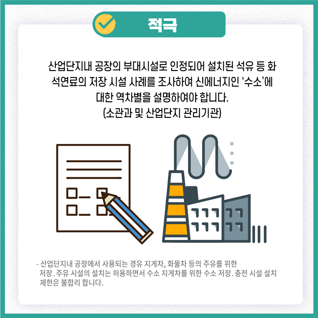적극
산업단지내 공장의 부대시설로 인정되어 설치된 석유 등 화 석연료의 저장 시설 사례를 조사하여 신에너지인 '수소'에 대한 역차별을 설명하여야 합니다. (소관과 및 산업단지 관리기관)
- 산업단지내 공장에서 사용되는 경유 지게차, 화물차 등의 주유를 위한 저장. 주유 시설의 설치는 허용하면서 수소 지게차를 위한 수소 저장. 충전시설 설치 제한은 불합리 합니다.
