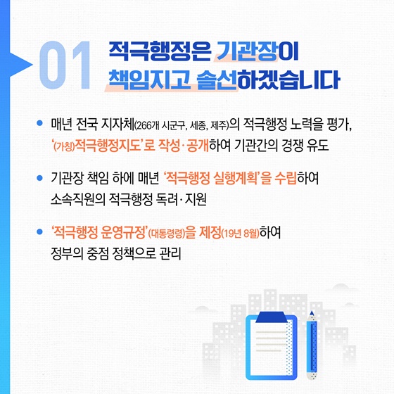 01 적극행정은 기관장이 책임지고 솔선하겠습니다
• 매년 전국 지자체(266개 시군구, 세종, 제주)의 적극행정 노력을 평가, '(가칭)적극행정지도'로 작성·공개하여 기관간의 경쟁 유도
• 기관장 책임 하에 매년 '적극행정 실행계획'을 수립하여 소속직원의 적극행정 독려·지원
• '적극행정 운영규정'(대통령령)을 제정(19년 8월)하여 정부의 중점 정책으로 관리