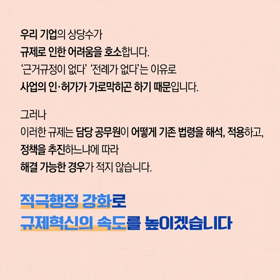우리 기업의 상당수가 규제로 인한 어려움을 호소합니다. '근거규정이 없다' '전례가 없다'는 이유로 사업의 인·허가가 가로막하곤 하기 때문입니다.
그러나 이러한 규제는 담당 공무원이 어떻게 기존 법령을 해석, 적용하고, 정책을 추진하느냐에 따라 해결 가능한 경우가 적지 않습니다.
적극행정 강화로 규제혁신의 속도를 높이겠습니다