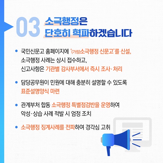 03 소극행정은 단호히 혁파하겠습니다
• 국민신문고 홈페이지에 '(가칭)소극행정 신문고'를 신설, 소극행정 사례는 상시 접수하고, 신고사항은 기관별 감사부서에서 즉시 조사·처리
• 담당공무원이 민원에 대해 충분히 설명할 수 있도록 표준설명양식 마련
• 관계부처 합동 소극행정 특별점검반을 운영하여 악성·상습 사례 적발 시 엄정 조치
• 소극행정 징계사례를 전파하여 경각심 고취