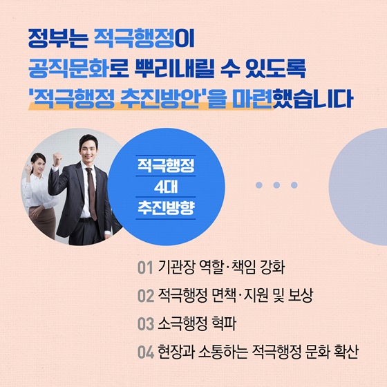 정부는 적극행정이 공직문화로 뿌리내릴 수 있도록 '적극행정 추진방안'을 마련했습니다
적극행정 4대 추진방향
01 기관장 역할·책임 강화
02 적극행정 면책·지원 및 보상
03 소극행정 혁파
04 현장과 소통하는 적극행정 문화 확산