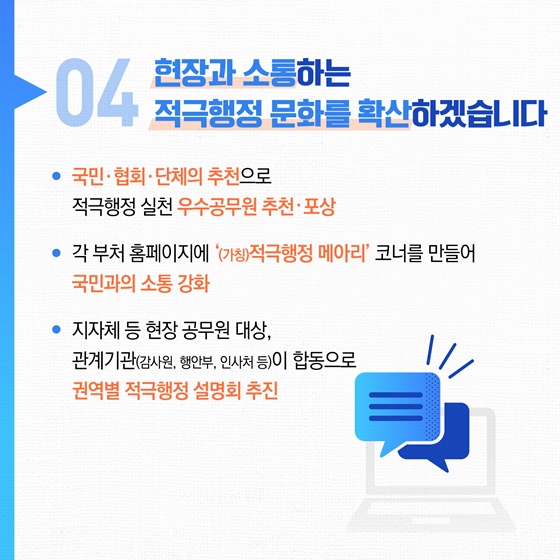 04 현장과 소통하는 적극행정 문화를 확산하겠습니다
• 국민·협회·단체의 추천으로
적극행정 실천 우수공무원 추천·포상
• 각 부처 홈페이지에 (가칭)적극행정 메아리' 코너를 만들어 국민과의 소통 강화
• 지자체 등 현장 공무원 대상, 관계기관(감사원, 행안부, 인사처 등)이 합동으로 권역별 적극행정 설명회 추진