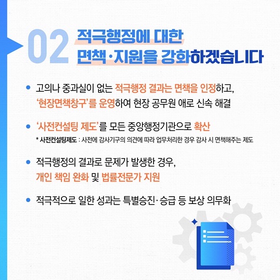 02 적극행정에 대한 면책·지원을 강화하겠습니다
• 고의나 중과실이 없는 적극행정 결과는 면책을 인정하고, '현장면책창구'를 운영하여 현장 공무원 애로 신속 해결
• '사전컨설팅 제도'를 모든 중앙행정기관으로 확산
*사전컨설팅제도: 사전에 감사기구의 의견에 따라 업무처리한 경우 감사 시 면책해주는 제도
• 적극행정의 결과로 문제가 발생한 경우, 개인 책임 완화 및 법률전문가 지원
• 적극적으로 일한 성과는 특별승진·승급 등 보상 의무화