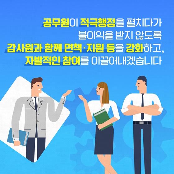 공무원이 적극행정을 펼치다가 불이익을 받지 않도록 감사원과 함께 면책·지원 등을 강화하고, 자발적인 참여를 이끌어내겠습니다