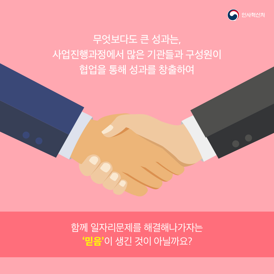 인사혁신처
무엇보다도 큰 성과는, 사업진행과정에서 많은 기관들과 구성원이 협업을 통해 성과를 창출하여 함께 일자리문제를 해결해나가자는 '믿음'이 생긴 것이 아닐까요?
