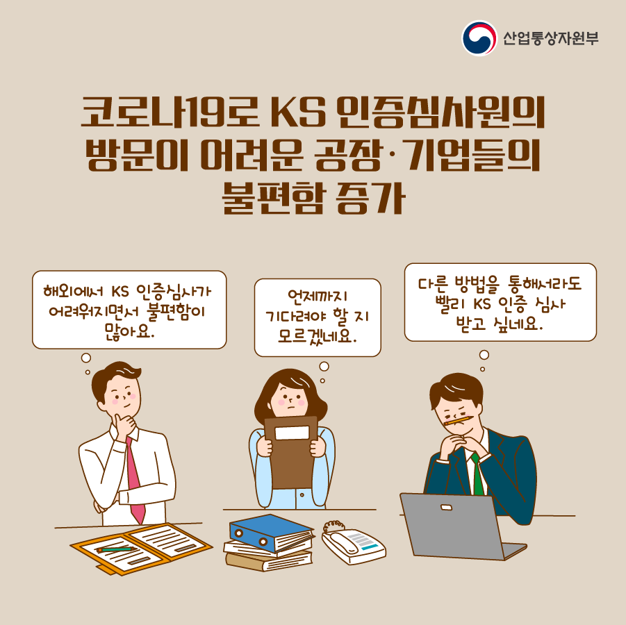 산업통상자원부
코로나19로 KS 인증심사원의 방문이 어려운 공장·기업들의 불편함 증가
해외에서 KS 인증심사가 어려워지면서 불편함이 많아요.
언제까지 기다려야 할 지 모르겠네요.
다른 방법을 통해서라도 빨리 KS 인증 심사 받고 싶네요.