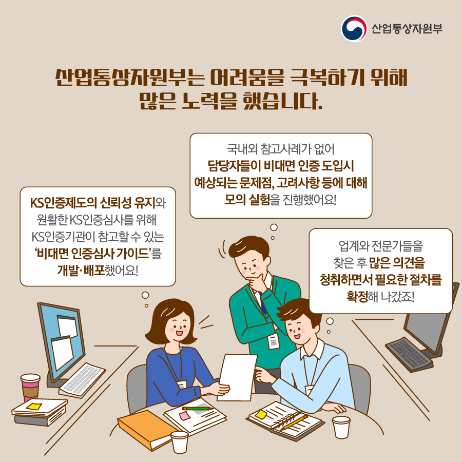 산업통상자원부
산업통상자원부는 어려움을 극복하기 위해 많은 노력을 했습니다.
국내외 참고사례가 없어 담당자들이 비대면 인증 도입시 예상되는 문제점, 고려사항 등에 대해 모의 실험을 진행했어요!
KS인증제도의 신뢰성 유지와 원활한 KS인증심사를 위해 KS인증기관이 참고할 수 있는 '비대면 인증심사 가이드'를
개발·배포했어요!
업계와 전문가들을 찾은 후 많은 의견을 청취하면서 필요한 절차를 확정해 나갔죠!