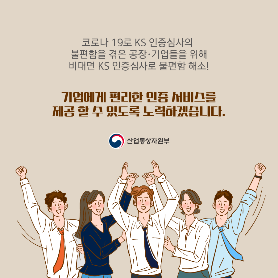 산업통상자원부
코로나 19로 KS 인증심사의 불편함을 겪은 공장·기업들을 위해 비대면 KS 인증심사로 불편함 해소!
기업에게 편리한 인증 서비스를 제공 할 수 있도록 노력하겠습니다.