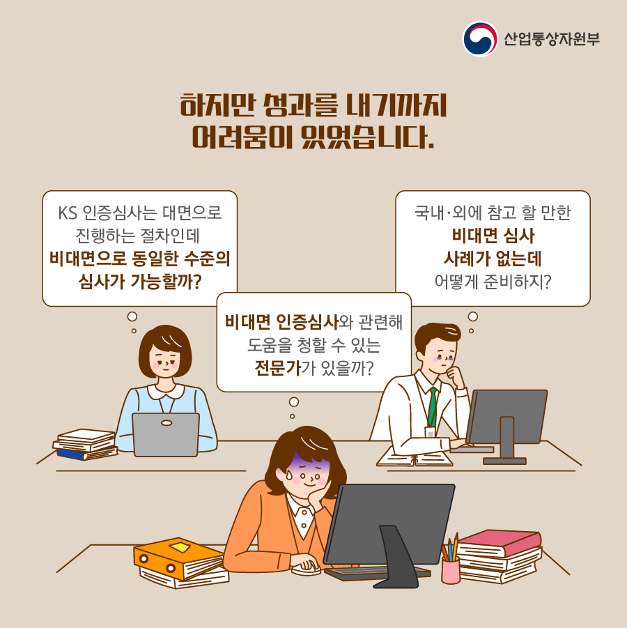 산업통상자원부
하지만 성과를 내기까지 어려움이 있었습니다.
KS 인증심사는 대면으로 진행하는 절차인데 비대면으로 동일한 수준의 심사가 가능할까?
비대면 인증심사와 관련해 도움을 청할 수 있는 전문가가 있을까?
국내·외에 참고 할 만한 비대면 심사 사례가 없는데 어떻게 준비하지?