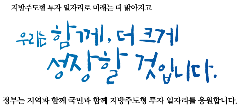 지방주도형 투자 일자리로 미래는 더 밝아지고 우리는 함께, 더크게 성장할 것입니다. 정부는 지역과 함께 국민과 함께 지방주도형 투자 일자리를 응원합니다.
